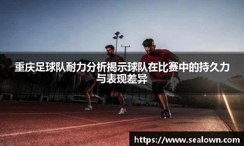 重庆足球队耐力分析揭示球队在比赛中的持久力与表现差异