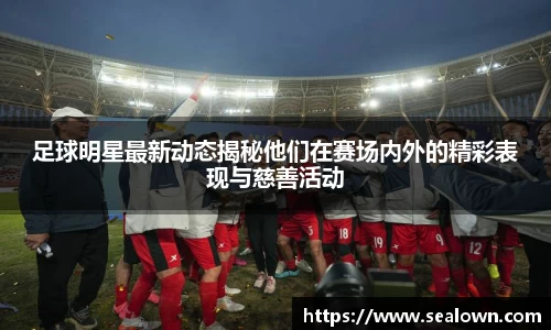 足球明星最新动态揭秘他们在赛场内外的精彩表现与慈善活动