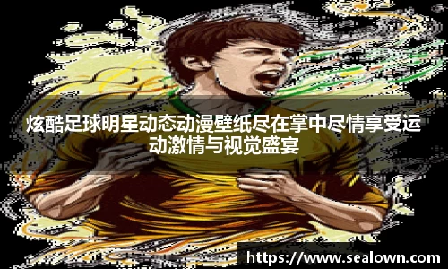 炫酷足球明星动态动漫壁纸尽在掌中尽情享受运动激情与视觉盛宴