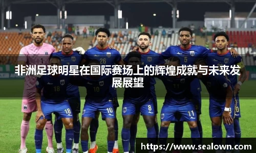非洲足球明星在国际赛场上的辉煌成就与未来发展展望